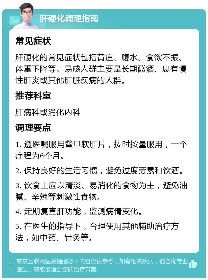 肝硬化调理指南 常见症状 肝硬化的常见症状包括黄疸、腹水、食欲不振、体重下降等。易感人群主要是长期酗酒、患有慢性肝炎或其他肝脏疾病的人群。 推荐科室 肝病科或消化内科 调理要点 1. 遵医嘱服用鳖甲软肝片，按时按量服用，一个疗程为6个月。 2. 保持良好的生活习惯，避免过度劳累和饮酒。 3. 饮食上应以清淡、易消化的食物为主，避免油腻、辛辣等刺激性食物。 4. 定期复查肝功能，监测病情变化。 5. 在医生的指导下，合理使用其他辅助治疗方法，如中药、针灸等。