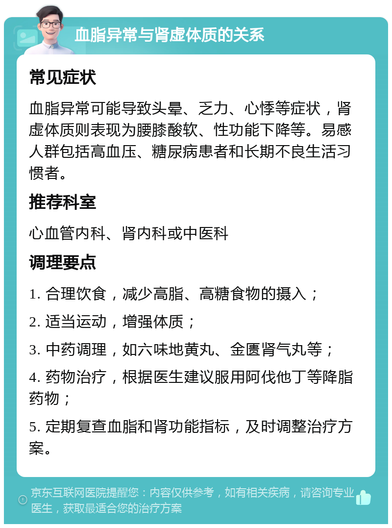 血脂异常与肾虚体质的关系 常见症状 血脂异常可能导致头晕、乏力、心悸等症状，肾虚体质则表现为腰膝酸软、性功能下降等。易感人群包括高血压、糖尿病患者和长期不良生活习惯者。 推荐科室 心血管内科、肾内科或中医科 调理要点 1. 合理饮食，减少高脂、高糖食物的摄入； 2. 适当运动，增强体质； 3. 中药调理，如六味地黄丸、金匮肾气丸等； 4. 药物治疗，根据医生建议服用阿伐他丁等降脂药物； 5. 定期复查血脂和肾功能指标，及时调整治疗方案。