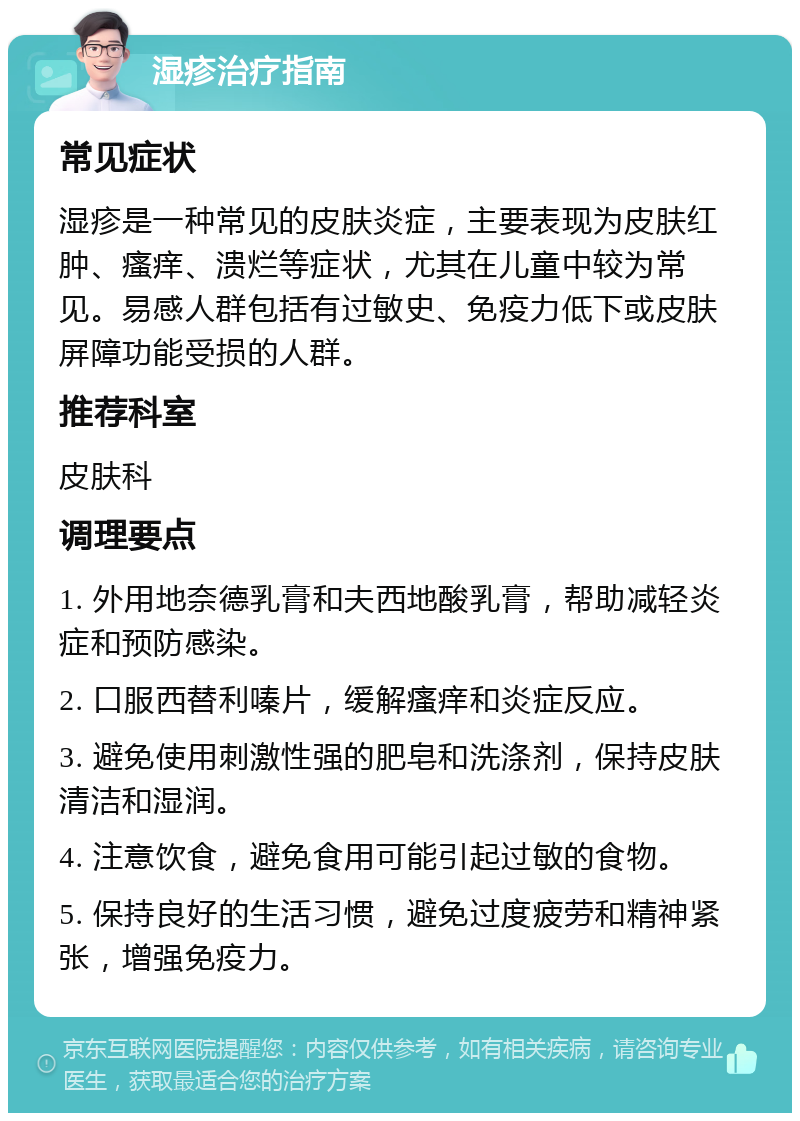 湿疹治疗指南 常见症状 湿疹是一种常见的皮肤炎症，主要表现为皮肤红肿、瘙痒、溃烂等症状，尤其在儿童中较为常见。易感人群包括有过敏史、免疫力低下或皮肤屏障功能受损的人群。 推荐科室 皮肤科 调理要点 1. 外用地奈德乳膏和夫西地酸乳膏，帮助减轻炎症和预防感染。 2. 口服西替利嗪片，缓解瘙痒和炎症反应。 3. 避免使用刺激性强的肥皂和洗涤剂，保持皮肤清洁和湿润。 4. 注意饮食，避免食用可能引起过敏的食物。 5. 保持良好的生活习惯，避免过度疲劳和精神紧张，增强免疫力。