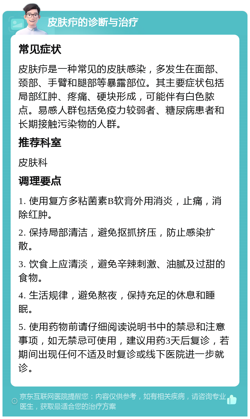 皮肤疖的诊断与治疗 常见症状 皮肤疖是一种常见的皮肤感染，多发生在面部、颈部、手臂和腿部等暴露部位。其主要症状包括局部红肿、疼痛、硬块形成，可能伴有白色脓点。易感人群包括免疫力较弱者、糖尿病患者和长期接触污染物的人群。 推荐科室 皮肤科 调理要点 1. 使用复方多粘菌素B软膏外用消炎，止痛，消除红肿。 2. 保持局部清洁，避免抠抓挤压，防止感染扩散。 3. 饮食上应清淡，避免辛辣刺激、油腻及过甜的食物。 4. 生活规律，避免熬夜，保持充足的休息和睡眠。 5. 使用药物前请仔细阅读说明书中的禁忌和注意事项，如无禁忌可使用，建议用药3天后复诊，若期间出现任何不适及时复诊或线下医院进一步就诊。