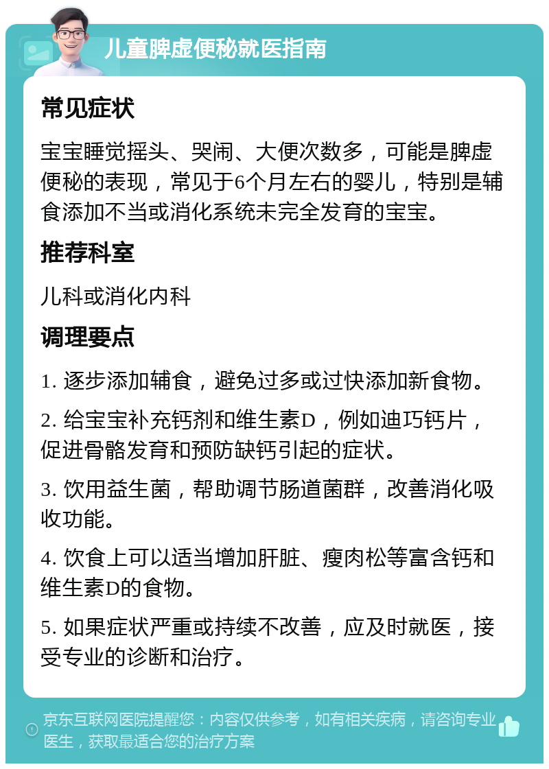 儿童脾虚便秘就医指南 常见症状 宝宝睡觉摇头、哭闹、大便次数多，可能是脾虚便秘的表现，常见于6个月左右的婴儿，特别是辅食添加不当或消化系统未完全发育的宝宝。 推荐科室 儿科或消化内科 调理要点 1. 逐步添加辅食，避免过多或过快添加新食物。 2. 给宝宝补充钙剂和维生素D，例如迪巧钙片，促进骨骼发育和预防缺钙引起的症状。 3. 饮用益生菌，帮助调节肠道菌群，改善消化吸收功能。 4. 饮食上可以适当增加肝脏、瘦肉松等富含钙和维生素D的食物。 5. 如果症状严重或持续不改善，应及时就医，接受专业的诊断和治疗。