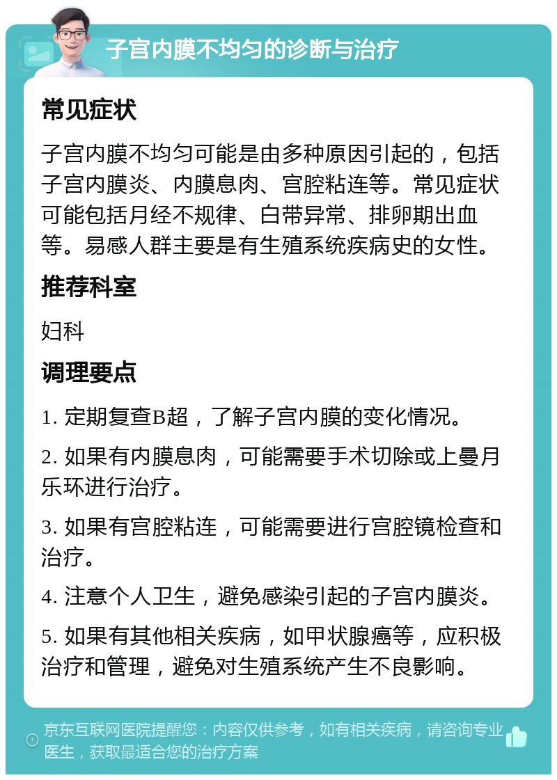 子宫内膜不均匀的诊断与治疗 常见症状 子宫内膜不均匀可能是由多种原因引起的，包括子宫内膜炎、内膜息肉、宫腔粘连等。常见症状可能包括月经不规律、白带异常、排卵期出血等。易感人群主要是有生殖系统疾病史的女性。 推荐科室 妇科 调理要点 1. 定期复查B超，了解子宫内膜的变化情况。 2. 如果有内膜息肉，可能需要手术切除或上曼月乐环进行治疗。 3. 如果有宫腔粘连，可能需要进行宫腔镜检查和治疗。 4. 注意个人卫生，避免感染引起的子宫内膜炎。 5. 如果有其他相关疾病，如甲状腺癌等，应积极治疗和管理，避免对生殖系统产生不良影响。