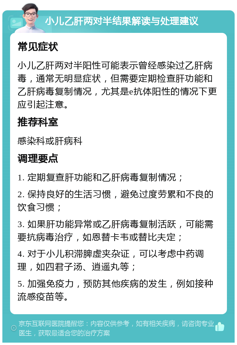 小儿乙肝两对半结果解读与处理建议 常见症状 小儿乙肝两对半阳性可能表示曾经感染过乙肝病毒，通常无明显症状，但需要定期检查肝功能和乙肝病毒复制情况，尤其是e抗体阳性的情况下更应引起注意。 推荐科室 感染科或肝病科 调理要点 1. 定期复查肝功能和乙肝病毒复制情况； 2. 保持良好的生活习惯，避免过度劳累和不良的饮食习惯； 3. 如果肝功能异常或乙肝病毒复制活跃，可能需要抗病毒治疗，如恩替卡韦或替比夫定； 4. 对于小儿积滞脾虚夹杂证，可以考虑中药调理，如四君子汤、逍遥丸等； 5. 加强免疫力，预防其他疾病的发生，例如接种流感疫苗等。