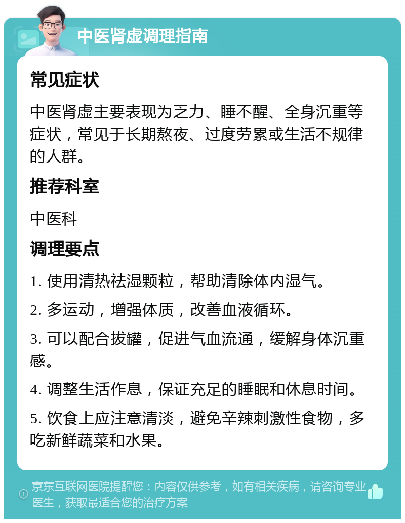 中医肾虚调理指南 常见症状 中医肾虚主要表现为乏力、睡不醒、全身沉重等症状，常见于长期熬夜、过度劳累或生活不规律的人群。 推荐科室 中医科 调理要点 1. 使用清热祛湿颗粒，帮助清除体内湿气。 2. 多运动，增强体质，改善血液循环。 3. 可以配合拔罐，促进气血流通，缓解身体沉重感。 4. 调整生活作息，保证充足的睡眠和休息时间。 5. 饮食上应注意清淡，避免辛辣刺激性食物，多吃新鲜蔬菜和水果。