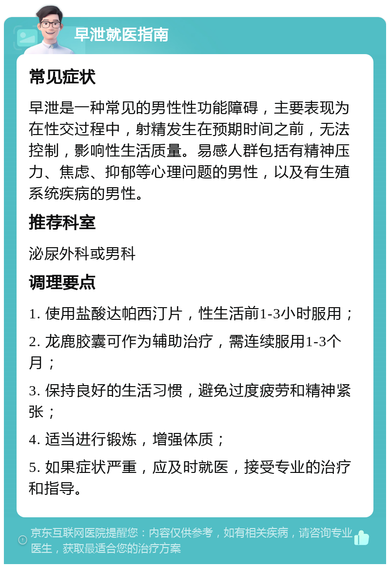 早泄就医指南 常见症状 早泄是一种常见的男性性功能障碍，主要表现为在性交过程中，射精发生在预期时间之前，无法控制，影响性生活质量。易感人群包括有精神压力、焦虑、抑郁等心理问题的男性，以及有生殖系统疾病的男性。 推荐科室 泌尿外科或男科 调理要点 1. 使用盐酸达帕西汀片，性生活前1-3小时服用； 2. 龙鹿胶囊可作为辅助治疗，需连续服用1-3个月； 3. 保持良好的生活习惯，避免过度疲劳和精神紧张； 4. 适当进行锻炼，增强体质； 5. 如果症状严重，应及时就医，接受专业的治疗和指导。