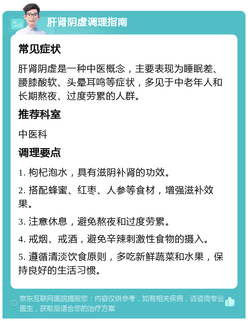 肝肾阴虚调理指南 常见症状 肝肾阴虚是一种中医概念，主要表现为睡眠差、腰膝酸软、头晕耳鸣等症状，多见于中老年人和长期熬夜、过度劳累的人群。 推荐科室 中医科 调理要点 1. 枸杞泡水，具有滋阴补肾的功效。 2. 搭配蜂蜜、红枣、人参等食材，增强滋补效果。 3. 注意休息，避免熬夜和过度劳累。 4. 戒烟、戒酒，避免辛辣刺激性食物的摄入。 5. 遵循清淡饮食原则，多吃新鲜蔬菜和水果，保持良好的生活习惯。