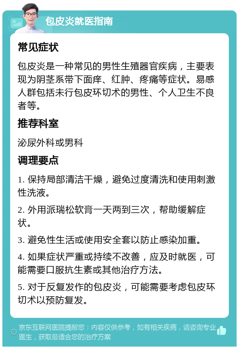 包皮炎就医指南 常见症状 包皮炎是一种常见的男性生殖器官疾病，主要表现为阴茎系带下面痒、红肿、疼痛等症状。易感人群包括未行包皮环切术的男性、个人卫生不良者等。 推荐科室 泌尿外科或男科 调理要点 1. 保持局部清洁干燥，避免过度清洗和使用刺激性洗液。 2. 外用派瑞松软膏一天两到三次，帮助缓解症状。 3. 避免性生活或使用安全套以防止感染加重。 4. 如果症状严重或持续不改善，应及时就医，可能需要口服抗生素或其他治疗方法。 5. 对于反复发作的包皮炎，可能需要考虑包皮环切术以预防复发。