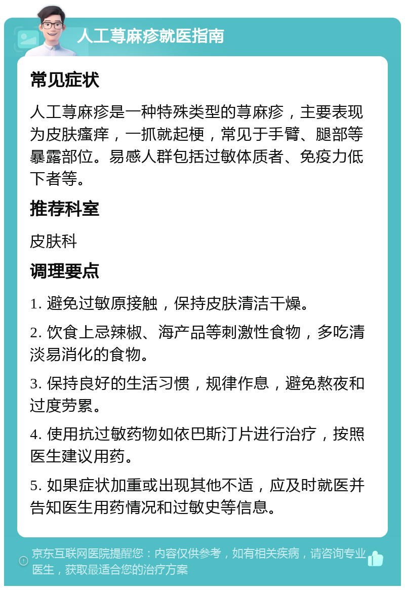 人工荨麻疹就医指南 常见症状 人工荨麻疹是一种特殊类型的荨麻疹，主要表现为皮肤瘙痒，一抓就起梗，常见于手臂、腿部等暴露部位。易感人群包括过敏体质者、免疫力低下者等。 推荐科室 皮肤科 调理要点 1. 避免过敏原接触，保持皮肤清洁干燥。 2. 饮食上忌辣椒、海产品等刺激性食物，多吃清淡易消化的食物。 3. 保持良好的生活习惯，规律作息，避免熬夜和过度劳累。 4. 使用抗过敏药物如依巴斯汀片进行治疗，按照医生建议用药。 5. 如果症状加重或出现其他不适，应及时就医并告知医生用药情况和过敏史等信息。