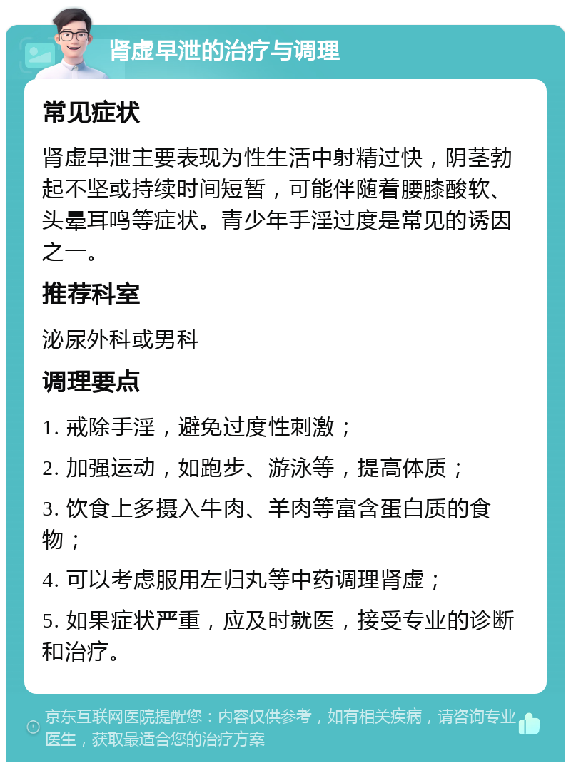 肾虚早泄的治疗与调理 常见症状 肾虚早泄主要表现为性生活中射精过快，阴茎勃起不坚或持续时间短暂，可能伴随着腰膝酸软、头晕耳鸣等症状。青少年手淫过度是常见的诱因之一。 推荐科室 泌尿外科或男科 调理要点 1. 戒除手淫，避免过度性刺激； 2. 加强运动，如跑步、游泳等，提高体质； 3. 饮食上多摄入牛肉、羊肉等富含蛋白质的食物； 4. 可以考虑服用左归丸等中药调理肾虚； 5. 如果症状严重，应及时就医，接受专业的诊断和治疗。