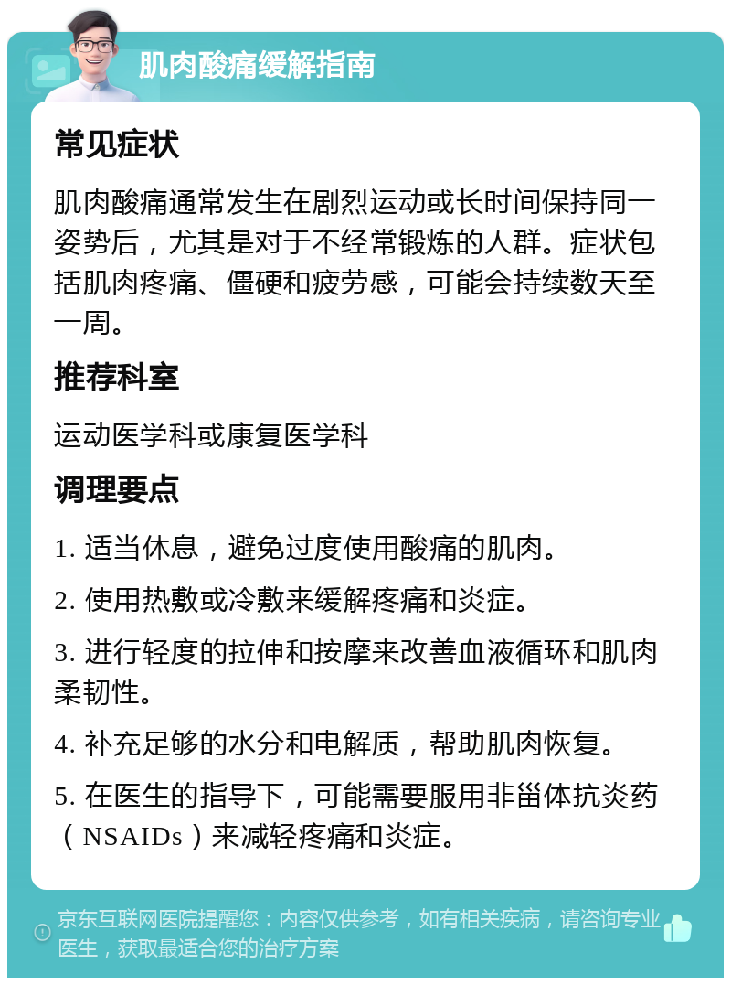 肌肉酸痛缓解指南 常见症状 肌肉酸痛通常发生在剧烈运动或长时间保持同一姿势后，尤其是对于不经常锻炼的人群。症状包括肌肉疼痛、僵硬和疲劳感，可能会持续数天至一周。 推荐科室 运动医学科或康复医学科 调理要点 1. 适当休息，避免过度使用酸痛的肌肉。 2. 使用热敷或冷敷来缓解疼痛和炎症。 3. 进行轻度的拉伸和按摩来改善血液循环和肌肉柔韧性。 4. 补充足够的水分和电解质，帮助肌肉恢复。 5. 在医生的指导下，可能需要服用非甾体抗炎药（NSAIDs）来减轻疼痛和炎症。