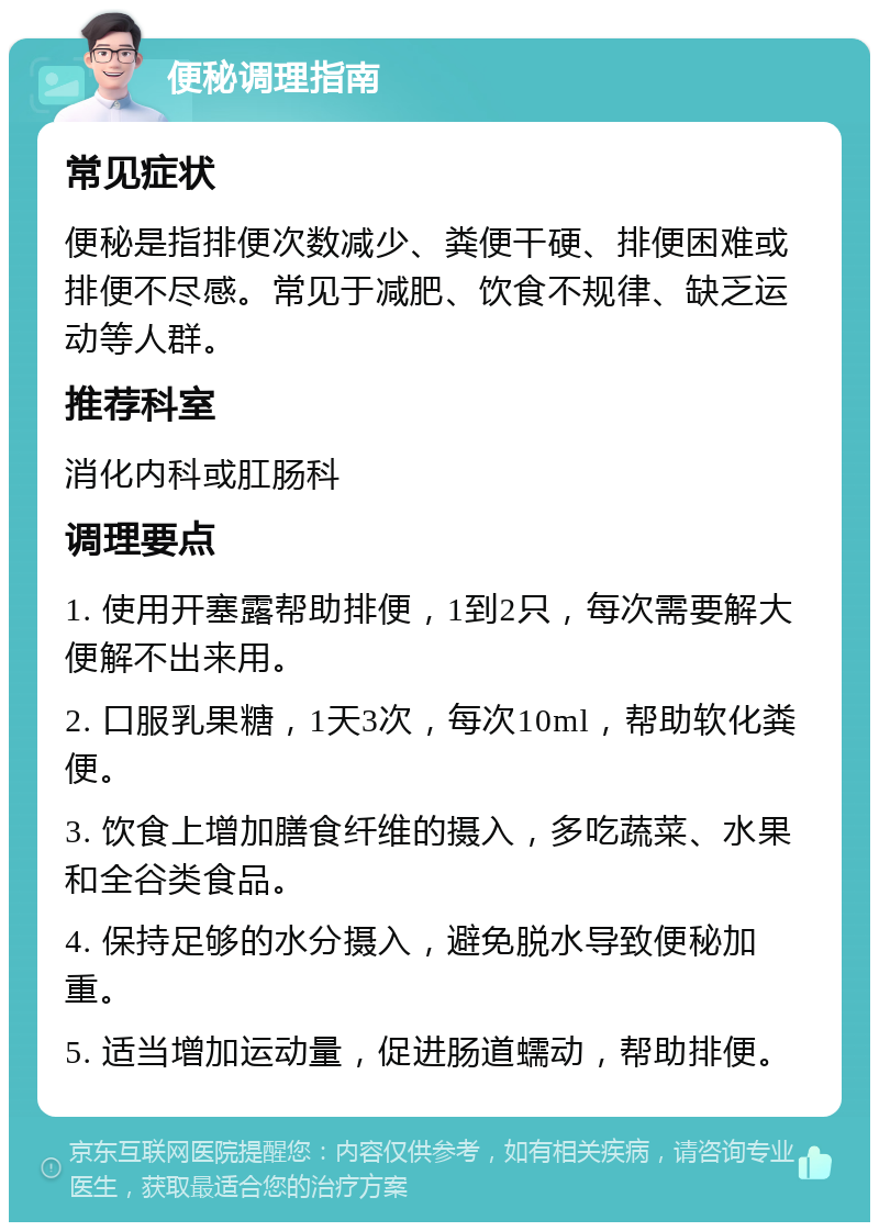 便秘调理指南 常见症状 便秘是指排便次数减少、粪便干硬、排便困难或排便不尽感。常见于减肥、饮食不规律、缺乏运动等人群。 推荐科室 消化内科或肛肠科 调理要点 1. 使用开塞露帮助排便，1到2只，每次需要解大便解不出来用。 2. 口服乳果糖，1天3次，每次10ml，帮助软化粪便。 3. 饮食上增加膳食纤维的摄入，多吃蔬菜、水果和全谷类食品。 4. 保持足够的水分摄入，避免脱水导致便秘加重。 5. 适当增加运动量，促进肠道蠕动，帮助排便。