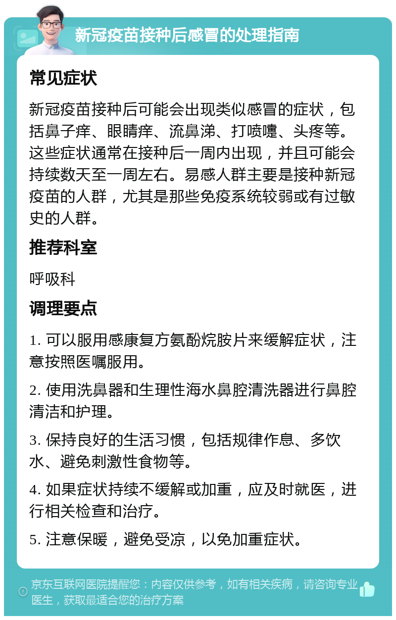 新冠疫苗接种后感冒的处理指南 常见症状 新冠疫苗接种后可能会出现类似感冒的症状，包括鼻子痒、眼睛痒、流鼻涕、打喷嚏、头疼等。这些症状通常在接种后一周内出现，并且可能会持续数天至一周左右。易感人群主要是接种新冠疫苗的人群，尤其是那些免疫系统较弱或有过敏史的人群。 推荐科室 呼吸科 调理要点 1. 可以服用感康复方氨酚烷胺片来缓解症状，注意按照医嘱服用。 2. 使用洗鼻器和生理性海水鼻腔清洗器进行鼻腔清洁和护理。 3. 保持良好的生活习惯，包括规律作息、多饮水、避免刺激性食物等。 4. 如果症状持续不缓解或加重，应及时就医，进行相关检查和治疗。 5. 注意保暖，避免受凉，以免加重症状。