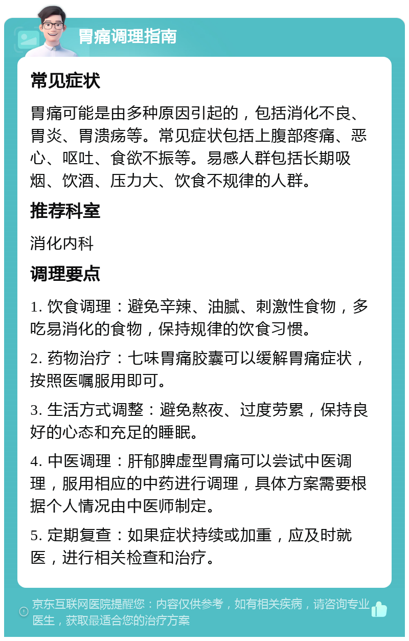 胃痛调理指南 常见症状 胃痛可能是由多种原因引起的，包括消化不良、胃炎、胃溃疡等。常见症状包括上腹部疼痛、恶心、呕吐、食欲不振等。易感人群包括长期吸烟、饮酒、压力大、饮食不规律的人群。 推荐科室 消化内科 调理要点 1. 饮食调理：避免辛辣、油腻、刺激性食物，多吃易消化的食物，保持规律的饮食习惯。 2. 药物治疗：七味胃痛胶囊可以缓解胃痛症状，按照医嘱服用即可。 3. 生活方式调整：避免熬夜、过度劳累，保持良好的心态和充足的睡眠。 4. 中医调理：肝郁脾虚型胃痛可以尝试中医调理，服用相应的中药进行调理，具体方案需要根据个人情况由中医师制定。 5. 定期复查：如果症状持续或加重，应及时就医，进行相关检查和治疗。