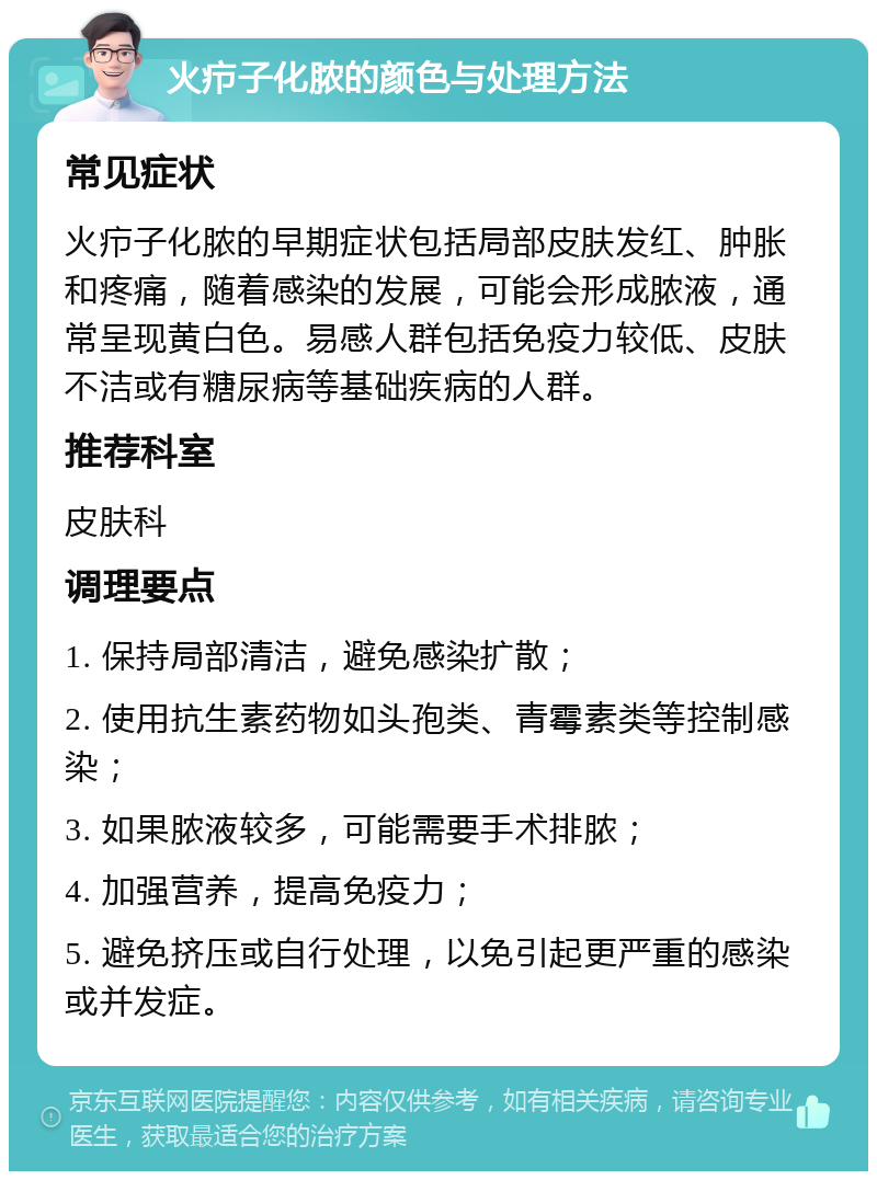 火疖子化脓的颜色与处理方法 常见症状 火疖子化脓的早期症状包括局部皮肤发红、肿胀和疼痛，随着感染的发展，可能会形成脓液，通常呈现黄白色。易感人群包括免疫力较低、皮肤不洁或有糖尿病等基础疾病的人群。 推荐科室 皮肤科 调理要点 1. 保持局部清洁，避免感染扩散； 2. 使用抗生素药物如头孢类、青霉素类等控制感染； 3. 如果脓液较多，可能需要手术排脓； 4. 加强营养，提高免疫力； 5. 避免挤压或自行处理，以免引起更严重的感染或并发症。