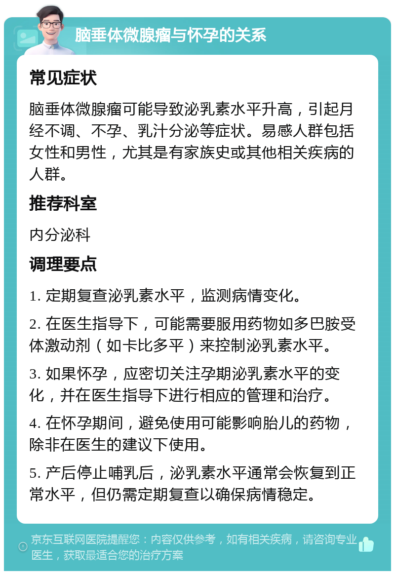 脑垂体微腺瘤与怀孕的关系 常见症状 脑垂体微腺瘤可能导致泌乳素水平升高，引起月经不调、不孕、乳汁分泌等症状。易感人群包括女性和男性，尤其是有家族史或其他相关疾病的人群。 推荐科室 内分泌科 调理要点 1. 定期复查泌乳素水平，监测病情变化。 2. 在医生指导下，可能需要服用药物如多巴胺受体激动剂（如卡比多平）来控制泌乳素水平。 3. 如果怀孕，应密切关注孕期泌乳素水平的变化，并在医生指导下进行相应的管理和治疗。 4. 在怀孕期间，避免使用可能影响胎儿的药物，除非在医生的建议下使用。 5. 产后停止哺乳后，泌乳素水平通常会恢复到正常水平，但仍需定期复查以确保病情稳定。