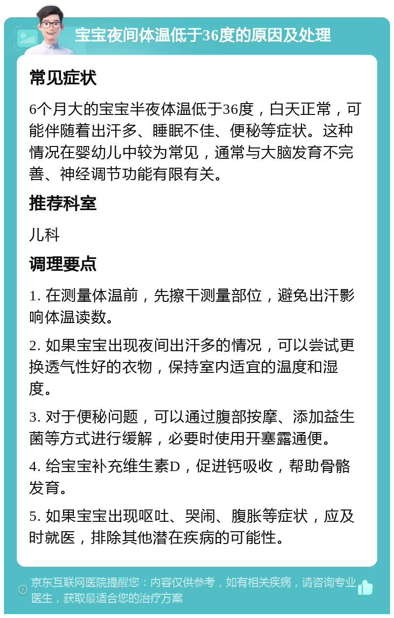 宝宝夜间体温低于36度的原因及处理 常见症状 6个月大的宝宝半夜体温低于36度，白天正常，可能伴随着出汗多、睡眠不佳、便秘等症状。这种情况在婴幼儿中较为常见，通常与大脑发育不完善、神经调节功能有限有关。 推荐科室 儿科 调理要点 1. 在测量体温前，先擦干测量部位，避免出汗影响体温读数。 2. 如果宝宝出现夜间出汗多的情况，可以尝试更换透气性好的衣物，保持室内适宜的温度和湿度。 3. 对于便秘问题，可以通过腹部按摩、添加益生菌等方式进行缓解，必要时使用开塞露通便。 4. 给宝宝补充维生素D，促进钙吸收，帮助骨骼发育。 5. 如果宝宝出现呕吐、哭闹、腹胀等症状，应及时就医，排除其他潜在疾病的可能性。