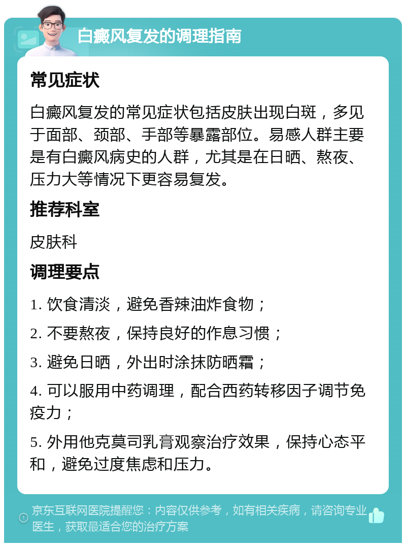 白癜风复发的调理指南 常见症状 白癜风复发的常见症状包括皮肤出现白斑，多见于面部、颈部、手部等暴露部位。易感人群主要是有白癜风病史的人群，尤其是在日晒、熬夜、压力大等情况下更容易复发。 推荐科室 皮肤科 调理要点 1. 饮食清淡，避免香辣油炸食物； 2. 不要熬夜，保持良好的作息习惯； 3. 避免日晒，外出时涂抹防晒霜； 4. 可以服用中药调理，配合西药转移因子调节免疫力； 5. 外用他克莫司乳膏观察治疗效果，保持心态平和，避免过度焦虑和压力。