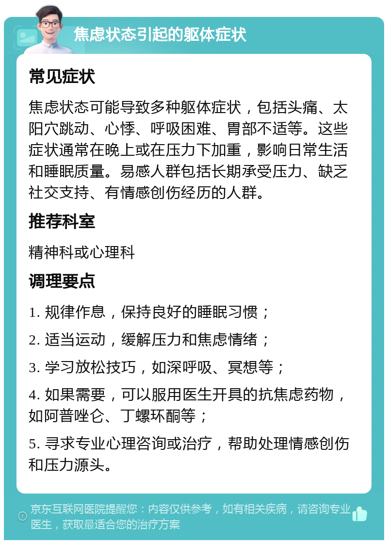 焦虑状态引起的躯体症状 常见症状 焦虑状态可能导致多种躯体症状，包括头痛、太阳穴跳动、心悸、呼吸困难、胃部不适等。这些症状通常在晚上或在压力下加重，影响日常生活和睡眠质量。易感人群包括长期承受压力、缺乏社交支持、有情感创伤经历的人群。 推荐科室 精神科或心理科 调理要点 1. 规律作息，保持良好的睡眠习惯； 2. 适当运动，缓解压力和焦虑情绪； 3. 学习放松技巧，如深呼吸、冥想等； 4. 如果需要，可以服用医生开具的抗焦虑药物，如阿普唑仑、丁螺环酮等； 5. 寻求专业心理咨询或治疗，帮助处理情感创伤和压力源头。