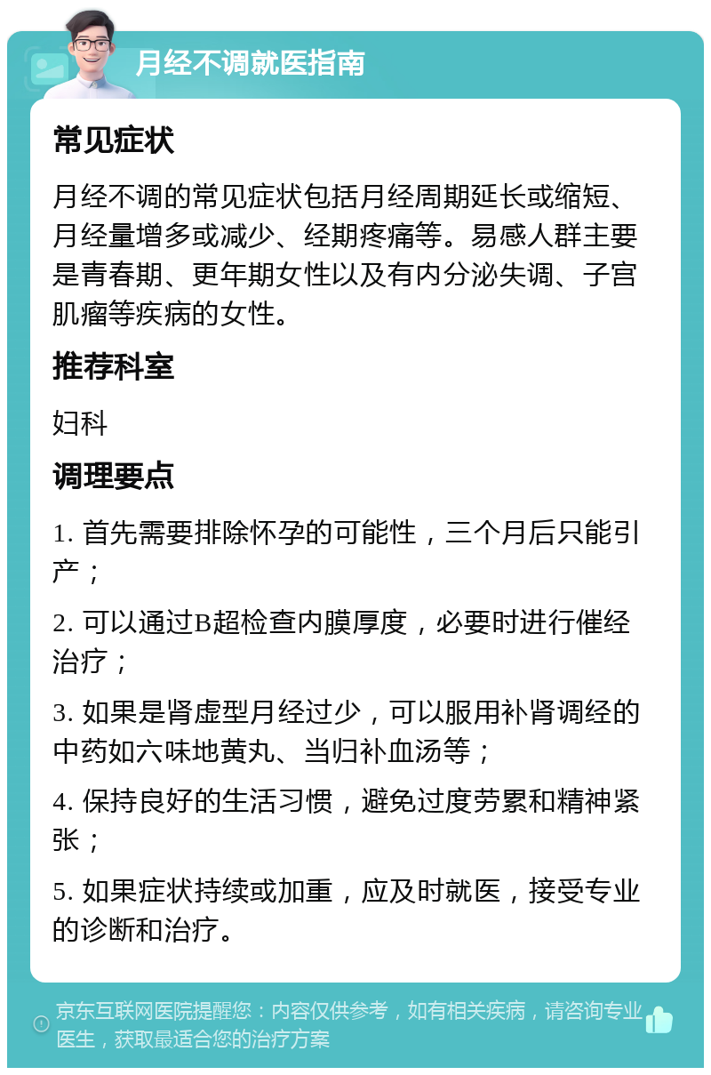 月经不调就医指南 常见症状 月经不调的常见症状包括月经周期延长或缩短、月经量增多或减少、经期疼痛等。易感人群主要是青春期、更年期女性以及有内分泌失调、子宫肌瘤等疾病的女性。 推荐科室 妇科 调理要点 1. 首先需要排除怀孕的可能性，三个月后只能引产； 2. 可以通过B超检查内膜厚度，必要时进行催经治疗； 3. 如果是肾虚型月经过少，可以服用补肾调经的中药如六味地黄丸、当归补血汤等； 4. 保持良好的生活习惯，避免过度劳累和精神紧张； 5. 如果症状持续或加重，应及时就医，接受专业的诊断和治疗。