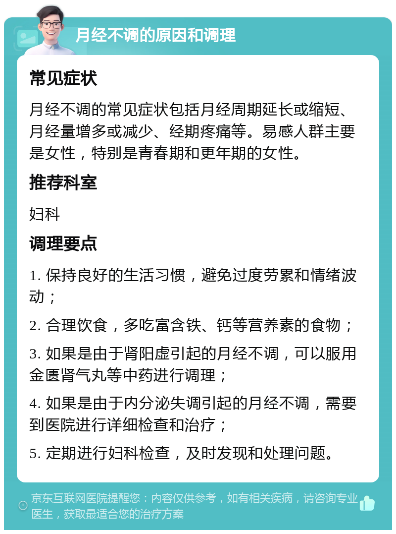 月经不调的原因和调理 常见症状 月经不调的常见症状包括月经周期延长或缩短、月经量增多或减少、经期疼痛等。易感人群主要是女性，特别是青春期和更年期的女性。 推荐科室 妇科 调理要点 1. 保持良好的生活习惯，避免过度劳累和情绪波动； 2. 合理饮食，多吃富含铁、钙等营养素的食物； 3. 如果是由于肾阳虚引起的月经不调，可以服用金匮肾气丸等中药进行调理； 4. 如果是由于内分泌失调引起的月经不调，需要到医院进行详细检查和治疗； 5. 定期进行妇科检查，及时发现和处理问题。