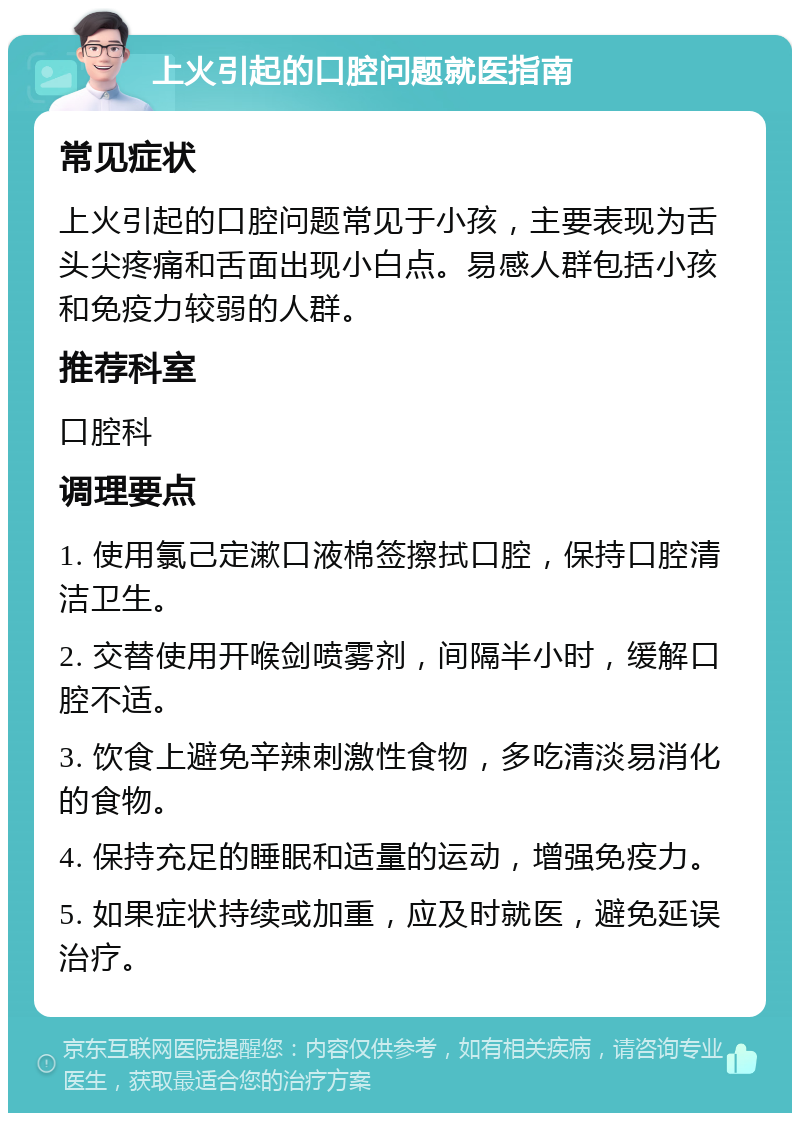 上火引起的口腔问题就医指南 常见症状 上火引起的口腔问题常见于小孩，主要表现为舌头尖疼痛和舌面出现小白点。易感人群包括小孩和免疫力较弱的人群。 推荐科室 口腔科 调理要点 1. 使用氯己定漱口液棉签擦拭口腔，保持口腔清洁卫生。 2. 交替使用开喉剑喷雾剂，间隔半小时，缓解口腔不适。 3. 饮食上避免辛辣刺激性食物，多吃清淡易消化的食物。 4. 保持充足的睡眠和适量的运动，增强免疫力。 5. 如果症状持续或加重，应及时就医，避免延误治疗。