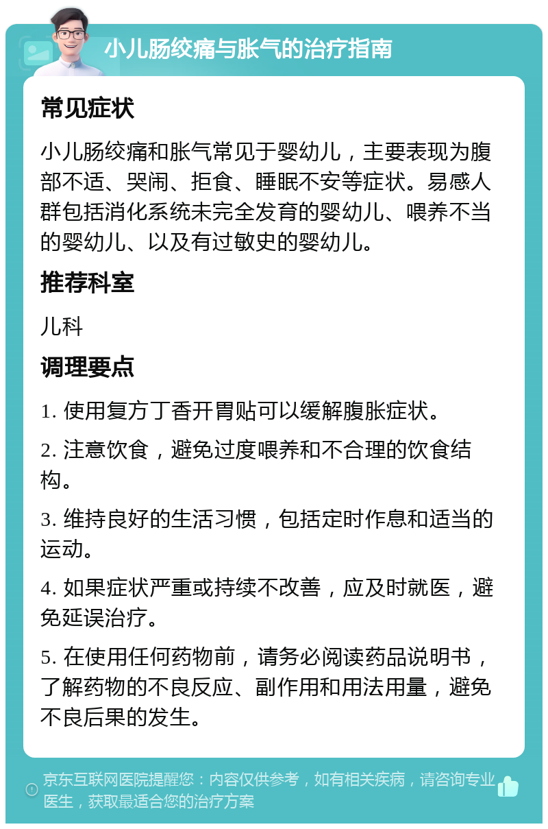 小儿肠绞痛与胀气的治疗指南 常见症状 小儿肠绞痛和胀气常见于婴幼儿，主要表现为腹部不适、哭闹、拒食、睡眠不安等症状。易感人群包括消化系统未完全发育的婴幼儿、喂养不当的婴幼儿、以及有过敏史的婴幼儿。 推荐科室 儿科 调理要点 1. 使用复方丁香开胃贴可以缓解腹胀症状。 2. 注意饮食，避免过度喂养和不合理的饮食结构。 3. 维持良好的生活习惯，包括定时作息和适当的运动。 4. 如果症状严重或持续不改善，应及时就医，避免延误治疗。 5. 在使用任何药物前，请务必阅读药品说明书，了解药物的不良反应、副作用和用法用量，避免不良后果的发生。