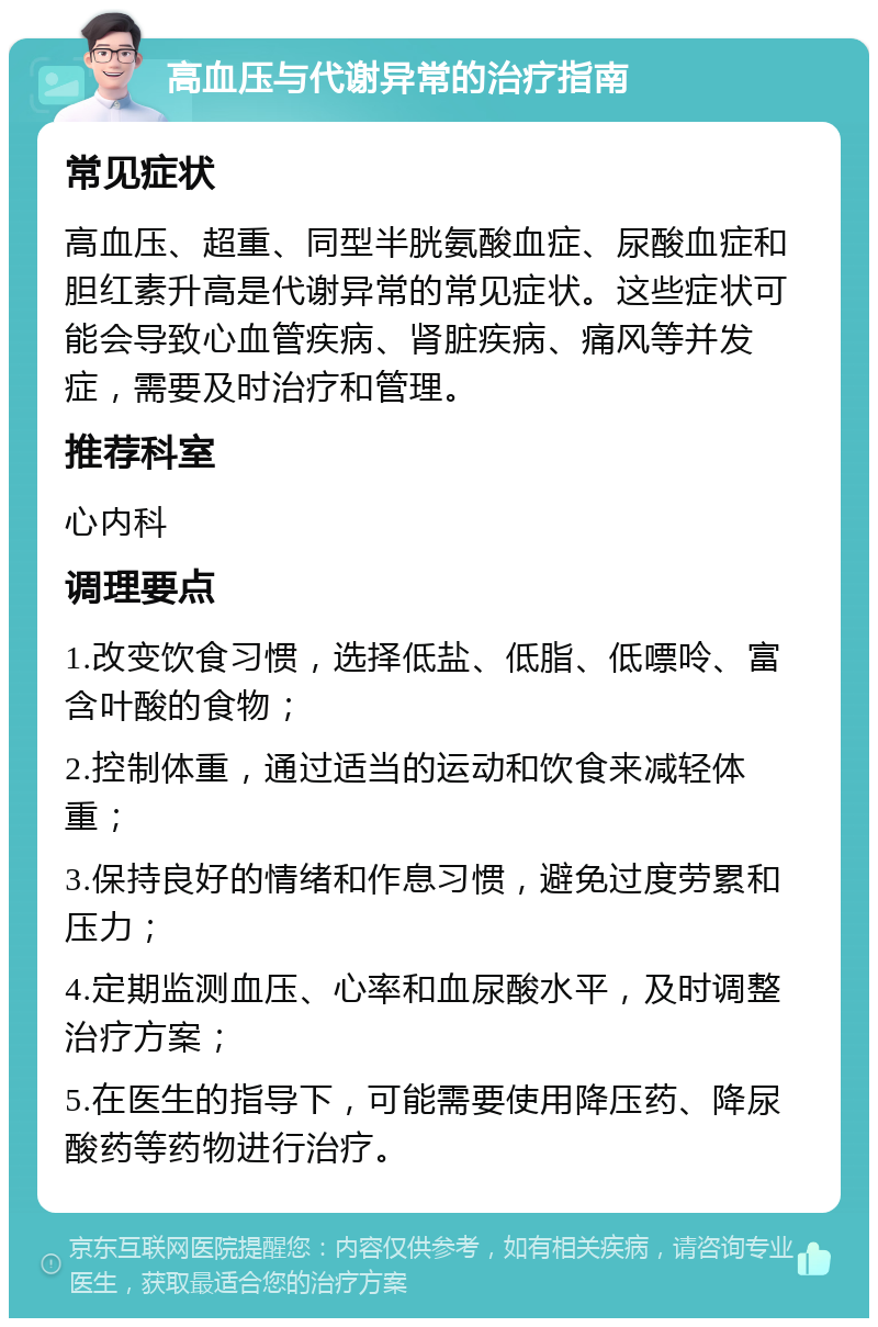 高血压与代谢异常的治疗指南 常见症状 高血压、超重、同型半胱氨酸血症、尿酸血症和胆红素升高是代谢异常的常见症状。这些症状可能会导致心血管疾病、肾脏疾病、痛风等并发症，需要及时治疗和管理。 推荐科室 心内科 调理要点 1.改变饮食习惯，选择低盐、低脂、低嘌呤、富含叶酸的食物； 2.控制体重，通过适当的运动和饮食来减轻体重； 3.保持良好的情绪和作息习惯，避免过度劳累和压力； 4.定期监测血压、心率和血尿酸水平，及时调整治疗方案； 5.在医生的指导下，可能需要使用降压药、降尿酸药等药物进行治疗。