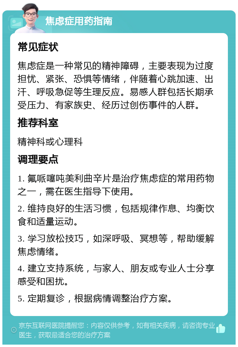 焦虑症用药指南 常见症状 焦虑症是一种常见的精神障碍，主要表现为过度担忧、紧张、恐惧等情绪，伴随着心跳加速、出汗、呼吸急促等生理反应。易感人群包括长期承受压力、有家族史、经历过创伤事件的人群。 推荐科室 精神科或心理科 调理要点 1. 氟哌噻吨美利曲辛片是治疗焦虑症的常用药物之一，需在医生指导下使用。 2. 维持良好的生活习惯，包括规律作息、均衡饮食和适量运动。 3. 学习放松技巧，如深呼吸、冥想等，帮助缓解焦虑情绪。 4. 建立支持系统，与家人、朋友或专业人士分享感受和困扰。 5. 定期复诊，根据病情调整治疗方案。