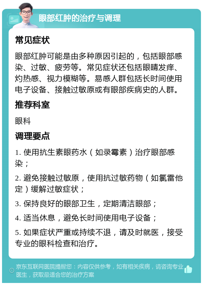 眼部红肿的治疗与调理 常见症状 眼部红肿可能是由多种原因引起的，包括眼部感染、过敏、疲劳等。常见症状还包括眼睛发痒、灼热感、视力模糊等。易感人群包括长时间使用电子设备、接触过敏原或有眼部疾病史的人群。 推荐科室 眼科 调理要点 1. 使用抗生素眼药水（如录霉素）治疗眼部感染； 2. 避免接触过敏原，使用抗过敏药物（如氯雷他定）缓解过敏症状； 3. 保持良好的眼部卫生，定期清洁眼部； 4. 适当休息，避免长时间使用电子设备； 5. 如果症状严重或持续不退，请及时就医，接受专业的眼科检查和治疗。