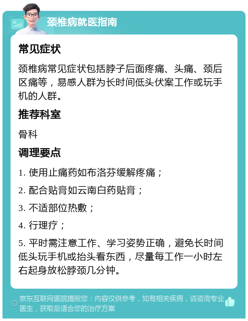 颈椎病就医指南 常见症状 颈椎病常见症状包括脖子后面疼痛、头痛、颈后区痛等，易感人群为长时间低头伏案工作或玩手机的人群。 推荐科室 骨科 调理要点 1. 使用止痛药如布洛芬缓解疼痛； 2. 配合贴膏如云南白药贴膏； 3. 不适部位热敷； 4. 行理疗； 5. 平时需注意工作、学习姿势正确，避免长时间低头玩手机或抬头看东西，尽量每工作一小时左右起身放松脖颈几分钟。