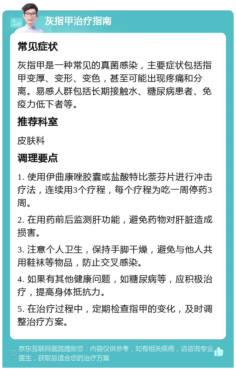 灰指甲治疗指南 常见症状 灰指甲是一种常见的真菌感染，主要症状包括指甲变厚、变形、变色，甚至可能出现疼痛和分离。易感人群包括长期接触水、糖尿病患者、免疫力低下者等。 推荐科室 皮肤科 调理要点 1. 使用伊曲康唑胶囊或盐酸特比萘芬片进行冲击疗法，连续用3个疗程，每个疗程为吃一周停药3周。 2. 在用药前后监测肝功能，避免药物对肝脏造成损害。 3. 注意个人卫生，保持手脚干燥，避免与他人共用鞋袜等物品，防止交叉感染。 4. 如果有其他健康问题，如糖尿病等，应积极治疗，提高身体抵抗力。 5. 在治疗过程中，定期检查指甲的变化，及时调整治疗方案。