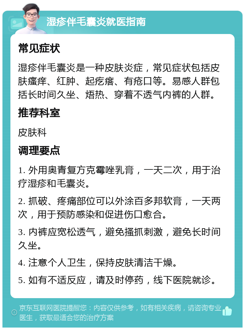 湿疹伴毛囊炎就医指南 常见症状 湿疹伴毛囊炎是一种皮肤炎症，常见症状包括皮肤瘙痒、红肿、起疙瘩、有疮口等。易感人群包括长时间久坐、焐热、穿着不透气内裤的人群。 推荐科室 皮肤科 调理要点 1. 外用奥青复方克霉唑乳膏，一天二次，用于治疗湿疹和毛囊炎。 2. 抓破、疼痛部位可以外涂百多邦软膏，一天两次，用于预防感染和促进伤口愈合。 3. 内裤应宽松透气，避免搔抓刺激，避免长时间久坐。 4. 注意个人卫生，保持皮肤清洁干燥。 5. 如有不适反应，请及时停药，线下医院就诊。