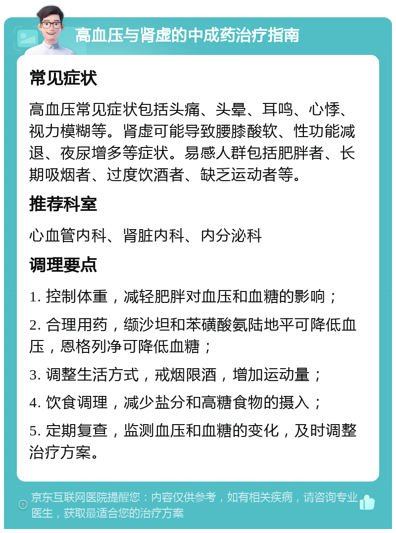 高血压与肾虚的中成药治疗指南 常见症状 高血压常见症状包括头痛、头晕、耳鸣、心悸、视力模糊等。肾虚可能导致腰膝酸软、性功能减退、夜尿增多等症状。易感人群包括肥胖者、长期吸烟者、过度饮酒者、缺乏运动者等。 推荐科室 心血管内科、肾脏内科、内分泌科 调理要点 1. 控制体重，减轻肥胖对血压和血糖的影响； 2. 合理用药，缬沙坦和苯磺酸氨陆地平可降低血压，恩格列净可降低血糖； 3. 调整生活方式，戒烟限酒，增加运动量； 4. 饮食调理，减少盐分和高糖食物的摄入； 5. 定期复查，监测血压和血糖的变化，及时调整治疗方案。