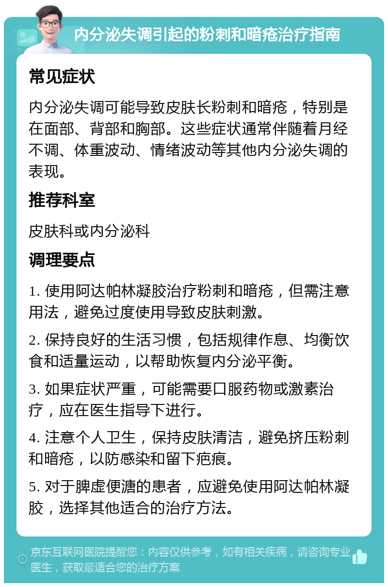 内分泌失调引起的粉刺和暗疮治疗指南 常见症状 内分泌失调可能导致皮肤长粉刺和暗疮，特别是在面部、背部和胸部。这些症状通常伴随着月经不调、体重波动、情绪波动等其他内分泌失调的表现。 推荐科室 皮肤科或内分泌科 调理要点 1. 使用阿达帕林凝胶治疗粉刺和暗疮，但需注意用法，避免过度使用导致皮肤刺激。 2. 保持良好的生活习惯，包括规律作息、均衡饮食和适量运动，以帮助恢复内分泌平衡。 3. 如果症状严重，可能需要口服药物或激素治疗，应在医生指导下进行。 4. 注意个人卫生，保持皮肤清洁，避免挤压粉刺和暗疮，以防感染和留下疤痕。 5. 对于脾虚便溏的患者，应避免使用阿达帕林凝胶，选择其他适合的治疗方法。