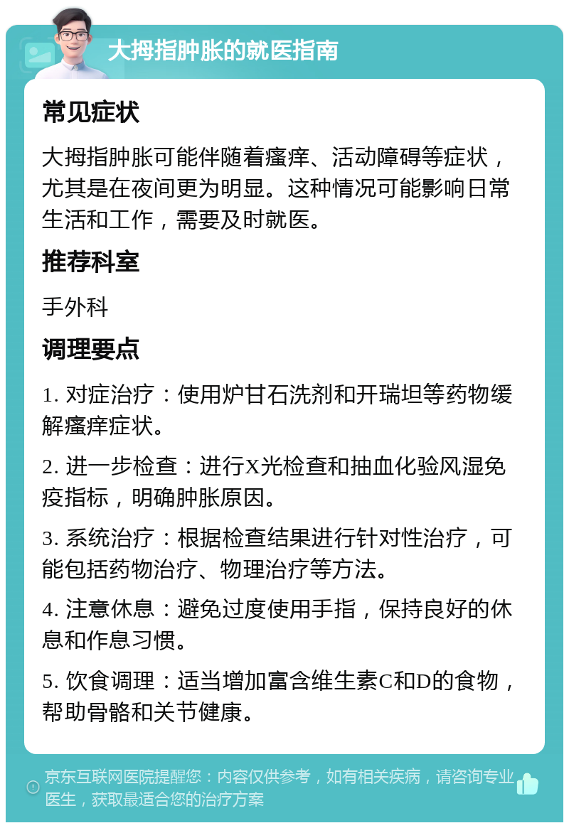 大拇指肿胀的就医指南 常见症状 大拇指肿胀可能伴随着瘙痒、活动障碍等症状，尤其是在夜间更为明显。这种情况可能影响日常生活和工作，需要及时就医。 推荐科室 手外科 调理要点 1. 对症治疗：使用炉甘石洗剂和开瑞坦等药物缓解瘙痒症状。 2. 进一步检查：进行X光检查和抽血化验风湿免疫指标，明确肿胀原因。 3. 系统治疗：根据检查结果进行针对性治疗，可能包括药物治疗、物理治疗等方法。 4. 注意休息：避免过度使用手指，保持良好的休息和作息习惯。 5. 饮食调理：适当增加富含维生素C和D的食物，帮助骨骼和关节健康。