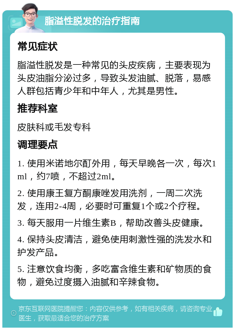 脂溢性脱发的治疗指南 常见症状 脂溢性脱发是一种常见的头皮疾病，主要表现为头皮油脂分泌过多，导致头发油腻、脱落，易感人群包括青少年和中年人，尤其是男性。 推荐科室 皮肤科或毛发专科 调理要点 1. 使用米诺地尔酊外用，每天早晚各一次，每次1ml，约7喷，不超过2ml。 2. 使用康王复方酮康唑发用洗剂，一周二次洗发，连用2-4周，必要时可重复1个或2个疗程。 3. 每天服用一片维生素B，帮助改善头皮健康。 4. 保持头皮清洁，避免使用刺激性强的洗发水和护发产品。 5. 注意饮食均衡，多吃富含维生素和矿物质的食物，避免过度摄入油腻和辛辣食物。