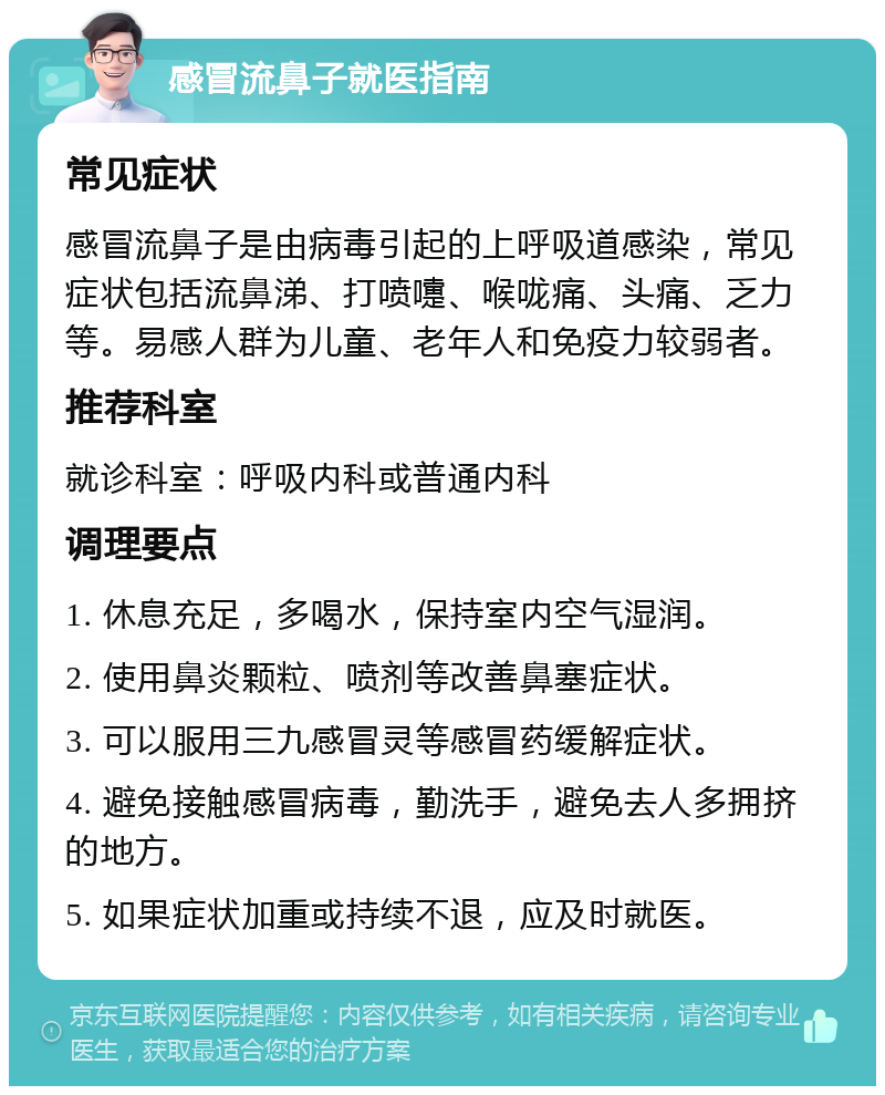 感冒流鼻子就医指南 常见症状 感冒流鼻子是由病毒引起的上呼吸道感染，常见症状包括流鼻涕、打喷嚏、喉咙痛、头痛、乏力等。易感人群为儿童、老年人和免疫力较弱者。 推荐科室 就诊科室：呼吸内科或普通内科 调理要点 1. 休息充足，多喝水，保持室内空气湿润。 2. 使用鼻炎颗粒、喷剂等改善鼻塞症状。 3. 可以服用三九感冒灵等感冒药缓解症状。 4. 避免接触感冒病毒，勤洗手，避免去人多拥挤的地方。 5. 如果症状加重或持续不退，应及时就医。