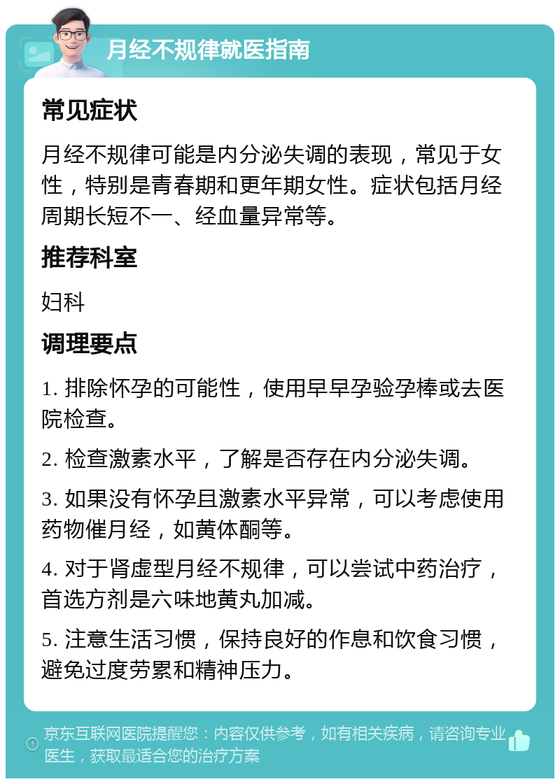 月经不规律就医指南 常见症状 月经不规律可能是内分泌失调的表现，常见于女性，特别是青春期和更年期女性。症状包括月经周期长短不一、经血量异常等。 推荐科室 妇科 调理要点 1. 排除怀孕的可能性，使用早早孕验孕棒或去医院检查。 2. 检查激素水平，了解是否存在内分泌失调。 3. 如果没有怀孕且激素水平异常，可以考虑使用药物催月经，如黄体酮等。 4. 对于肾虚型月经不规律，可以尝试中药治疗，首选方剂是六味地黄丸加减。 5. 注意生活习惯，保持良好的作息和饮食习惯，避免过度劳累和精神压力。