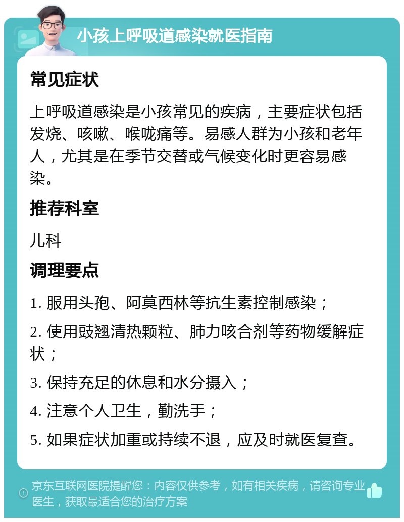 小孩上呼吸道感染就医指南 常见症状 上呼吸道感染是小孩常见的疾病，主要症状包括发烧、咳嗽、喉咙痛等。易感人群为小孩和老年人，尤其是在季节交替或气候变化时更容易感染。 推荐科室 儿科 调理要点 1. 服用头孢、阿莫西林等抗生素控制感染； 2. 使用豉翘清热颗粒、肺力咳合剂等药物缓解症状； 3. 保持充足的休息和水分摄入； 4. 注意个人卫生，勤洗手； 5. 如果症状加重或持续不退，应及时就医复查。