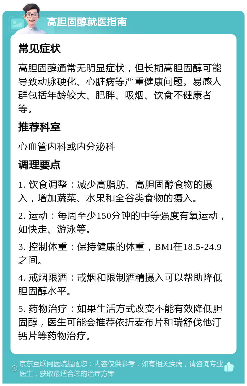 高胆固醇就医指南 常见症状 高胆固醇通常无明显症状，但长期高胆固醇可能导致动脉硬化、心脏病等严重健康问题。易感人群包括年龄较大、肥胖、吸烟、饮食不健康者等。 推荐科室 心血管内科或内分泌科 调理要点 1. 饮食调整：减少高脂肪、高胆固醇食物的摄入，增加蔬菜、水果和全谷类食物的摄入。 2. 运动：每周至少150分钟的中等强度有氧运动，如快走、游泳等。 3. 控制体重：保持健康的体重，BMI在18.5-24.9之间。 4. 戒烟限酒：戒烟和限制酒精摄入可以帮助降低胆固醇水平。 5. 药物治疗：如果生活方式改变不能有效降低胆固醇，医生可能会推荐依折麦布片和瑞舒伐他汀钙片等药物治疗。