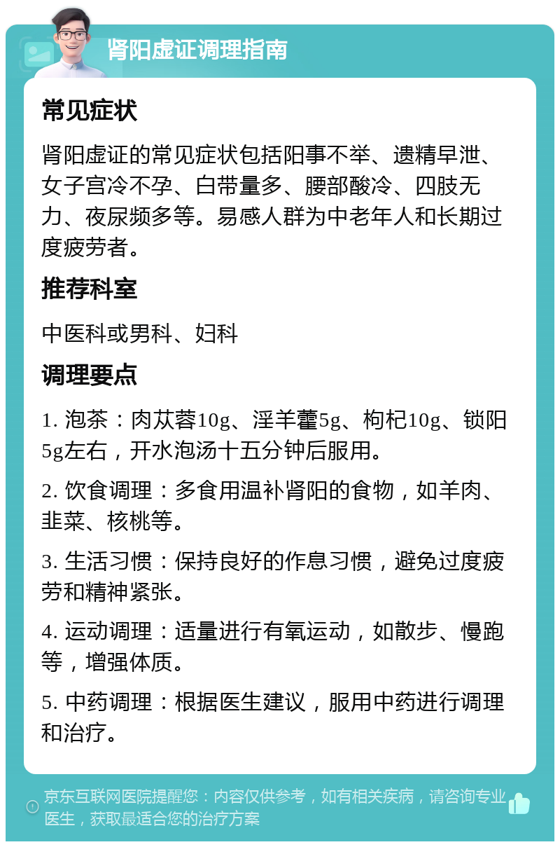 肾阳虚证调理指南 常见症状 肾阳虚证的常见症状包括阳事不举、遗精早泄、女子宫冷不孕、白带量多、腰部酸冷、四肢无力、夜尿频多等。易感人群为中老年人和长期过度疲劳者。 推荐科室 中医科或男科、妇科 调理要点 1. 泡茶：肉苁蓉10g、淫羊藿5g、枸杞10g、锁阳5g左右，开水泡汤十五分钟后服用。 2. 饮食调理：多食用温补肾阳的食物，如羊肉、韭菜、核桃等。 3. 生活习惯：保持良好的作息习惯，避免过度疲劳和精神紧张。 4. 运动调理：适量进行有氧运动，如散步、慢跑等，增强体质。 5. 中药调理：根据医生建议，服用中药进行调理和治疗。