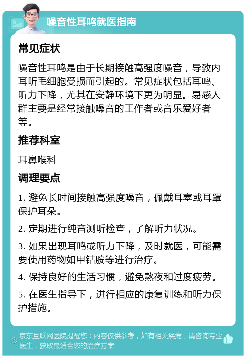 噪音性耳鸣就医指南 常见症状 噪音性耳鸣是由于长期接触高强度噪音，导致内耳听毛细胞受损而引起的。常见症状包括耳鸣、听力下降，尤其在安静环境下更为明显。易感人群主要是经常接触噪音的工作者或音乐爱好者等。 推荐科室 耳鼻喉科 调理要点 1. 避免长时间接触高强度噪音，佩戴耳塞或耳罩保护耳朵。 2. 定期进行纯音测听检查，了解听力状况。 3. 如果出现耳鸣或听力下降，及时就医，可能需要使用药物如甲钴胺等进行治疗。 4. 保持良好的生活习惯，避免熬夜和过度疲劳。 5. 在医生指导下，进行相应的康复训练和听力保护措施。