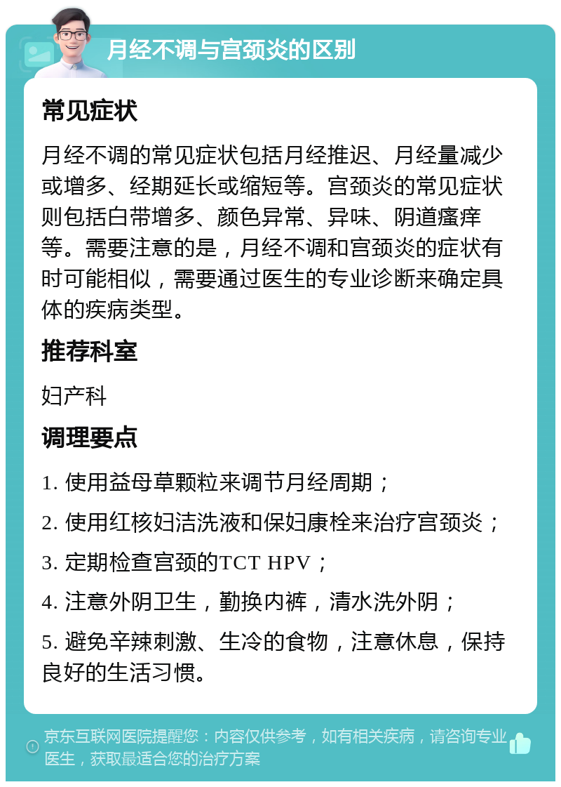 月经不调与宫颈炎的区别 常见症状 月经不调的常见症状包括月经推迟、月经量减少或增多、经期延长或缩短等。宫颈炎的常见症状则包括白带增多、颜色异常、异味、阴道瘙痒等。需要注意的是，月经不调和宫颈炎的症状有时可能相似，需要通过医生的专业诊断来确定具体的疾病类型。 推荐科室 妇产科 调理要点 1. 使用益母草颗粒来调节月经周期； 2. 使用红核妇洁洗液和保妇康栓来治疗宫颈炎； 3. 定期检查宫颈的TCT HPV； 4. 注意外阴卫生，勤换内裤，清水洗外阴； 5. 避免辛辣刺激、生冷的食物，注意休息，保持良好的生活习惯。