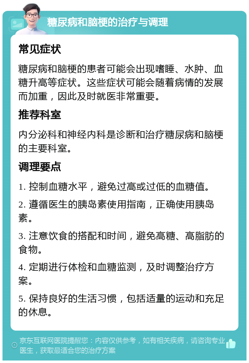 糖尿病和脑梗的治疗与调理 常见症状 糖尿病和脑梗的患者可能会出现嗜睡、水肿、血糖升高等症状。这些症状可能会随着病情的发展而加重，因此及时就医非常重要。 推荐科室 内分泌科和神经内科是诊断和治疗糖尿病和脑梗的主要科室。 调理要点 1. 控制血糖水平，避免过高或过低的血糖值。 2. 遵循医生的胰岛素使用指南，正确使用胰岛素。 3. 注意饮食的搭配和时间，避免高糖、高脂肪的食物。 4. 定期进行体检和血糖监测，及时调整治疗方案。 5. 保持良好的生活习惯，包括适量的运动和充足的休息。