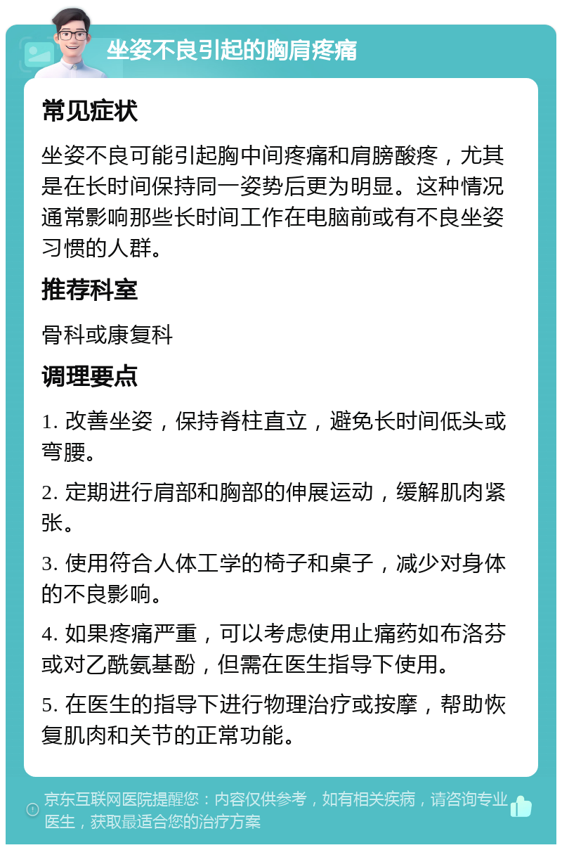 坐姿不良引起的胸肩疼痛 常见症状 坐姿不良可能引起胸中间疼痛和肩膀酸疼，尤其是在长时间保持同一姿势后更为明显。这种情况通常影响那些长时间工作在电脑前或有不良坐姿习惯的人群。 推荐科室 骨科或康复科 调理要点 1. 改善坐姿，保持脊柱直立，避免长时间低头或弯腰。 2. 定期进行肩部和胸部的伸展运动，缓解肌肉紧张。 3. 使用符合人体工学的椅子和桌子，减少对身体的不良影响。 4. 如果疼痛严重，可以考虑使用止痛药如布洛芬或对乙酰氨基酚，但需在医生指导下使用。 5. 在医生的指导下进行物理治疗或按摩，帮助恢复肌肉和关节的正常功能。