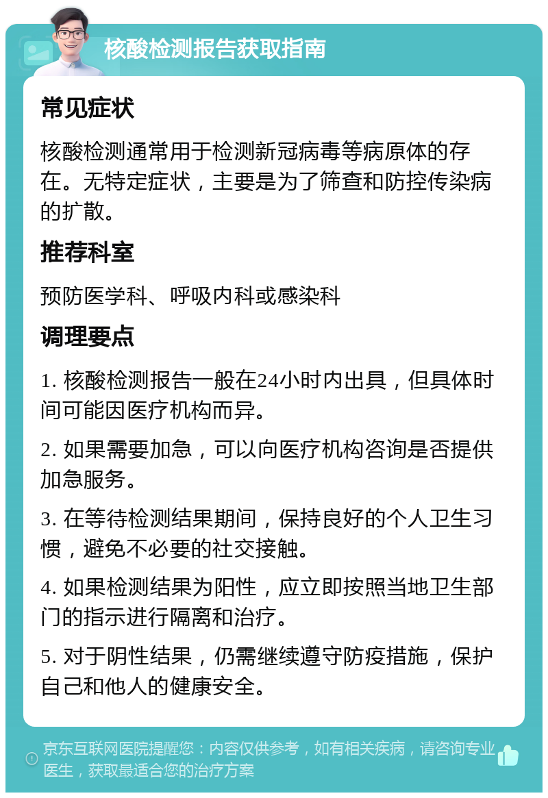 核酸检测报告获取指南 常见症状 核酸检测通常用于检测新冠病毒等病原体的存在。无特定症状，主要是为了筛查和防控传染病的扩散。 推荐科室 预防医学科、呼吸内科或感染科 调理要点 1. 核酸检测报告一般在24小时内出具，但具体时间可能因医疗机构而异。 2. 如果需要加急，可以向医疗机构咨询是否提供加急服务。 3. 在等待检测结果期间，保持良好的个人卫生习惯，避免不必要的社交接触。 4. 如果检测结果为阳性，应立即按照当地卫生部门的指示进行隔离和治疗。 5. 对于阴性结果，仍需继续遵守防疫措施，保护自己和他人的健康安全。