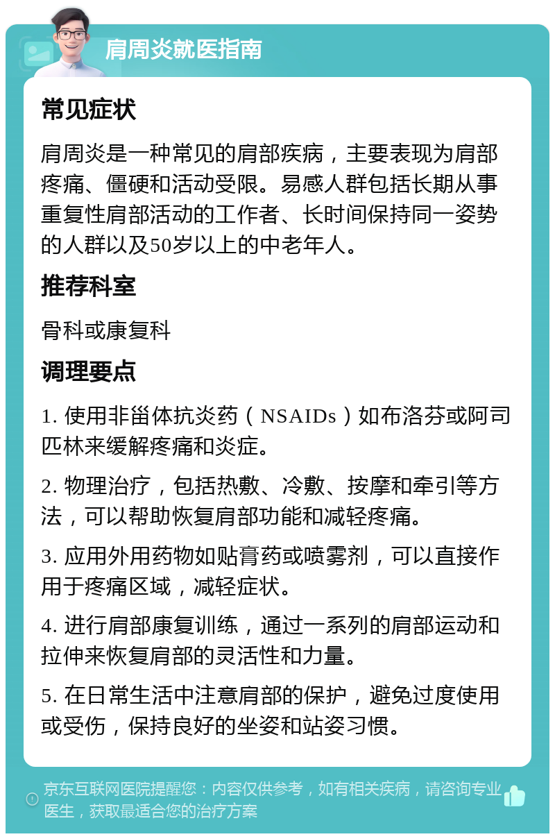 肩周炎就医指南 常见症状 肩周炎是一种常见的肩部疾病，主要表现为肩部疼痛、僵硬和活动受限。易感人群包括长期从事重复性肩部活动的工作者、长时间保持同一姿势的人群以及50岁以上的中老年人。 推荐科室 骨科或康复科 调理要点 1. 使用非甾体抗炎药（NSAIDs）如布洛芬或阿司匹林来缓解疼痛和炎症。 2. 物理治疗，包括热敷、冷敷、按摩和牵引等方法，可以帮助恢复肩部功能和减轻疼痛。 3. 应用外用药物如贴膏药或喷雾剂，可以直接作用于疼痛区域，减轻症状。 4. 进行肩部康复训练，通过一系列的肩部运动和拉伸来恢复肩部的灵活性和力量。 5. 在日常生活中注意肩部的保护，避免过度使用或受伤，保持良好的坐姿和站姿习惯。