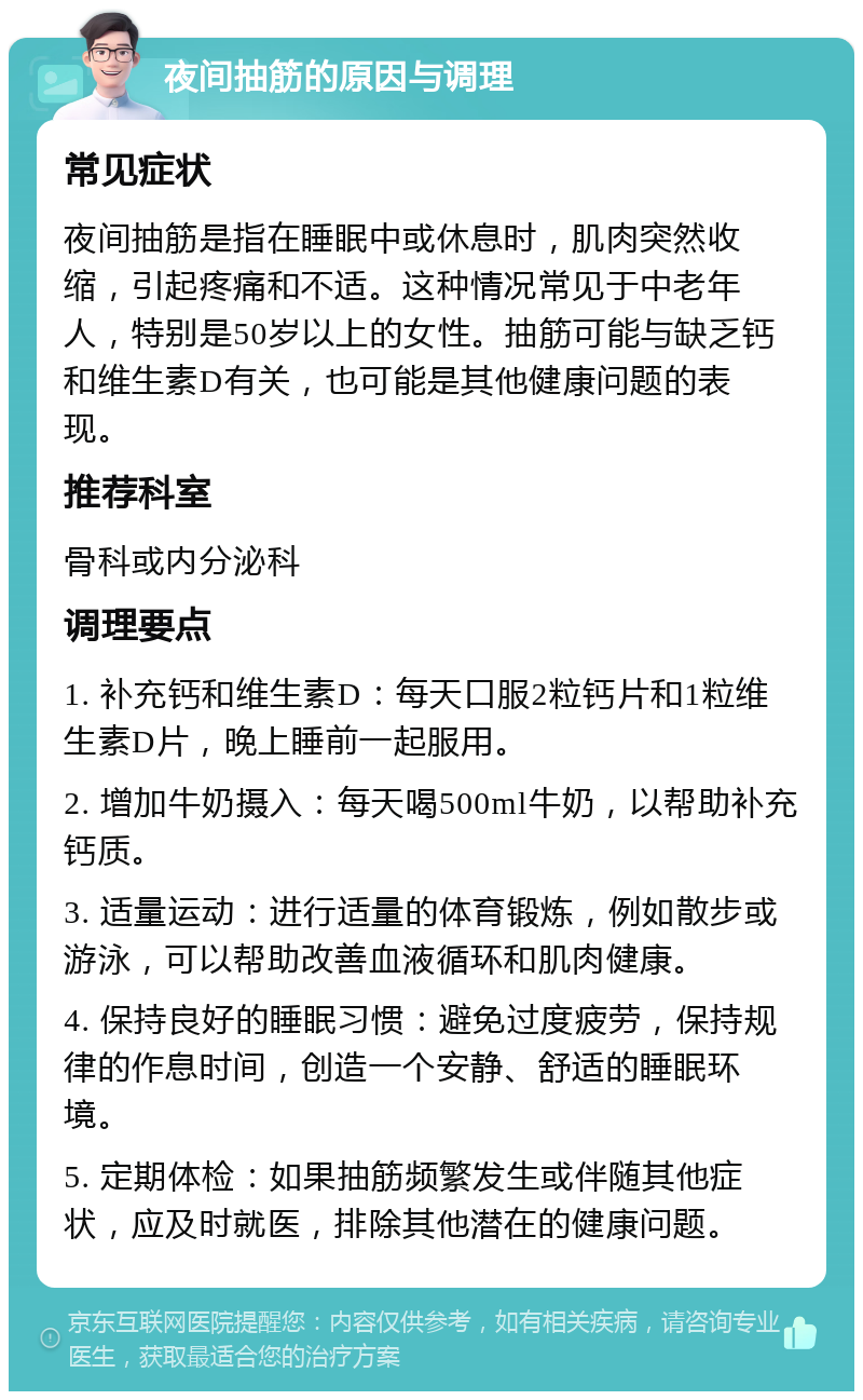 夜间抽筋的原因与调理 常见症状 夜间抽筋是指在睡眠中或休息时，肌肉突然收缩，引起疼痛和不适。这种情况常见于中老年人，特别是50岁以上的女性。抽筋可能与缺乏钙和维生素D有关，也可能是其他健康问题的表现。 推荐科室 骨科或内分泌科 调理要点 1. 补充钙和维生素D：每天口服2粒钙片和1粒维生素D片，晚上睡前一起服用。 2. 增加牛奶摄入：每天喝500ml牛奶，以帮助补充钙质。 3. 适量运动：进行适量的体育锻炼，例如散步或游泳，可以帮助改善血液循环和肌肉健康。 4. 保持良好的睡眠习惯：避免过度疲劳，保持规律的作息时间，创造一个安静、舒适的睡眠环境。 5. 定期体检：如果抽筋频繁发生或伴随其他症状，应及时就医，排除其他潜在的健康问题。