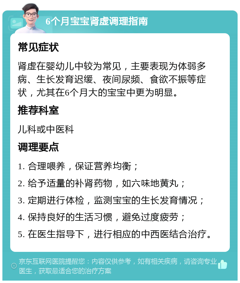 6个月宝宝肾虚调理指南 常见症状 肾虚在婴幼儿中较为常见，主要表现为体弱多病、生长发育迟缓、夜间尿频、食欲不振等症状，尤其在6个月大的宝宝中更为明显。 推荐科室 儿科或中医科 调理要点 1. 合理喂养，保证营养均衡； 2. 给予适量的补肾药物，如六味地黄丸； 3. 定期进行体检，监测宝宝的生长发育情况； 4. 保持良好的生活习惯，避免过度疲劳； 5. 在医生指导下，进行相应的中西医结合治疗。