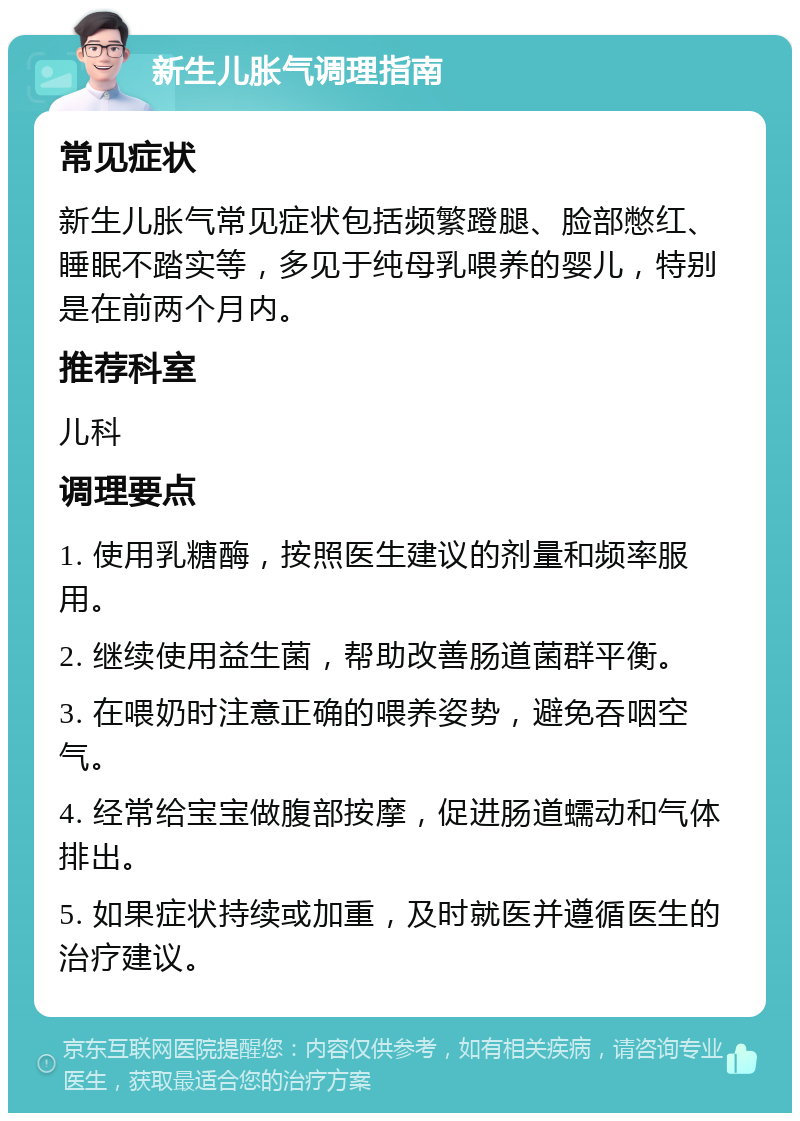 新生儿胀气调理指南 常见症状 新生儿胀气常见症状包括频繁蹬腿、脸部憋红、睡眠不踏实等，多见于纯母乳喂养的婴儿，特别是在前两个月内。 推荐科室 儿科 调理要点 1. 使用乳糖酶，按照医生建议的剂量和频率服用。 2. 继续使用益生菌，帮助改善肠道菌群平衡。 3. 在喂奶时注意正确的喂养姿势，避免吞咽空气。 4. 经常给宝宝做腹部按摩，促进肠道蠕动和气体排出。 5. 如果症状持续或加重，及时就医并遵循医生的治疗建议。